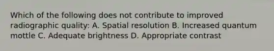 Which of the following does not contribute to improved radiographic quality: A. Spatial resolution B. Increased quantum mottle C. Adequate brightness D. Appropriate contrast