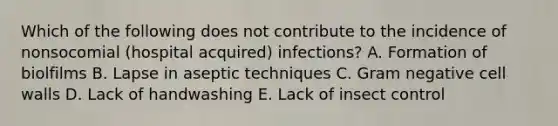 Which of the following does not contribute to the incidence of nonsocomial (hospital acquired) infections? A. Formation of biolfilms B. Lapse in aseptic techniques C. Gram negative cell walls D. Lack of handwashing E. Lack of insect control