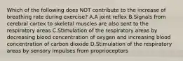 Which of the following does NOT contribute to the increase of breathing rate during exercise? A.A joint reflex B.Signals from cerebral cortex to skeletal muscles are also sent to the respiratory areas C.Stimulation of the respiratory areas by decreasing blood concentration of oxygen and increasing blood concentration of carbon dioxide D.Stimulation of the respiratory areas by sensory impulses from proprioceptors