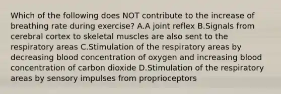 Which of the following does NOT contribute to the increase of breathing rate during exercise? A.A joint reflex B.Signals from cerebral cortex to skeletal muscles are also sent to the respiratory areas C.Stimulation of the respiratory areas by decreasing blood concentration of oxygen and increasing blood concentration of carbon dioxide D.Stimulation of the respiratory areas by sensory impulses from proprioceptors