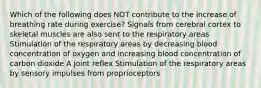 Which of the following does NOT contribute to the increase of breathing rate during exercise? Signals from cerebral cortex to skeletal muscles are also sent to the respiratory areas Stimulation of the respiratory areas by decreasing blood concentration of oxygen and increasing blood concentration of carbon dioxide A joint reflex Stimulation of the respiratory areas by sensory impulses from proprioceptors