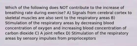 Which of the following does NOT contribute to the increase of breathing rate during exercise? A) Signals from cerebral cortex to skeletal muscles are also sent to the respiratory areas B) Stimulation of the respiratory areas by decreasing blood concentration of oxygen and increasing blood concentration of carbon dioxide C) A joint reflex D) Stimulation of the respiratory areas by sensory impulses from proprioceptors