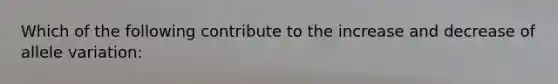 Which of the following contribute to the increase and decrease of allele variation: