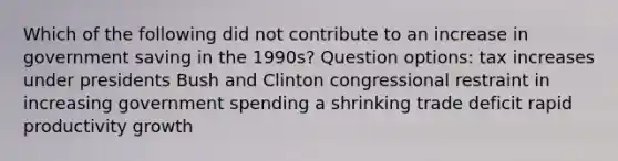 Which of the following did not contribute to an increase in government saving in the 1990s? Question options: tax increases under presidents Bush and Clinton congressional restraint in increasing government spending a shrinking trade deficit rapid productivity growth