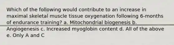 Which of the following would contribute to an increase in maximal skeletal muscle tissue oxygenation following 6-months of endurance training? a. Mitochondrial biogenesis b. Angiogenesis c. Increased myoglobin content d. All of the above e. Only A and C