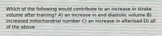 Which of the following would contribute to an increase in stroke volume after training? A) an increase in end diastolic volume B) increased mitochondrial number C) an increase in afterload D) all of the above