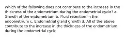 Which of the following does not contribute to the increase in the thickness of the endometrium during the endometrial cycle? a. Growth of the endometrium b. Fluid retention in the endometrium c. Endometrial gland growth d. All of the above contribute to the increase in the thickness of the endometrium during the endometrial cycle.