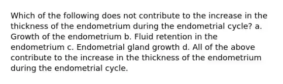 Which of the following does not contribute to the increase in the thickness of the endometrium during the endometrial cycle? a. Growth of the endometrium b. Fluid retention in the endometrium c. Endometrial gland growth d. All of the above contribute to the increase in the thickness of the endometrium during the endometrial cycle.