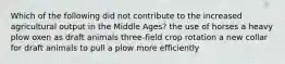 Which of the following did not contribute to the increased agricultural output in the Middle Ages? the use of horses a heavy plow oxen as draft animals three-field crop rotation a new collar for draft animals to pull a plow more efficiently