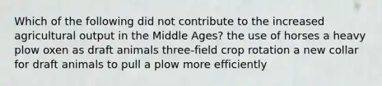 Which of the following did not contribute to the increased agricultural output in the Middle Ages? the use of horses a heavy plow oxen as draft animals three-field crop rotation a new collar for draft animals to pull a plow more efficiently