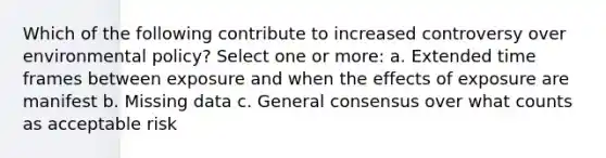 Which of the following contribute to increased controversy over environmental policy? Select one or more: a. Extended time frames between exposure and when the effects of exposure are manifest b. Missing data c. General consensus over what counts as acceptable risk