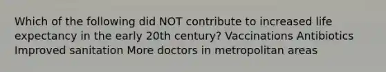 Which of the following did NOT contribute to increased life expectancy in the early 20th century? Vaccinations Antibiotics Improved sanitation More doctors in metropolitan areas