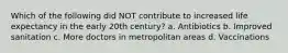 Which of the following did NOT contribute to increased life expectancy in the early 20th century? a. Antibiotics b. Improved sanitation c. More doctors in metropolitan areas d. Vaccinations