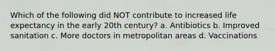 Which of the following did NOT contribute to increased life expectancy in the early 20th century? a. Antibiotics b. Improved sanitation c. More doctors in metropolitan areas d. Vaccinations