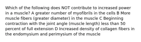 Which of the following does NOT contribute to increased power in a muscle? A greater number of myofibrils in the cells B More muscle fibers (greater diameter) in the muscle C Beginning contraction with the joint angle (muscle length) <a href='https://www.questionai.com/knowledge/k7BtlYpAMX-less-than' class='anchor-knowledge'>less than</a> 50 percent of full extension D Increased density of collagen fibers in the endomysium and perimysium of the muscle