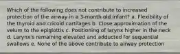 Which of the following does not contribute to increased protection of the airway in a 3-month old infant? a. Flexibility of the thyroid and cricoid cartilages b. Close approximation of the velum to the epiglottis c. Positioning of larynx higher in the neck d. Larynx's remaining elevated and adducted for sequential swallows e. None of the above contribute to airway protection