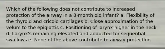 Which of the following does not contribute to increased protection of the airway in a 3-month old infant? a. Flexibility of the thyroid and cricoid cartilages b. Close approximation of the velum to the epiglottis c. Positioning of larynx higher in the neck d. Larynx's remaining elevated and adducted for sequential swallows e. None of the above contribute to airway protection
