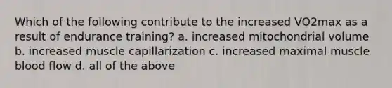 Which of the following contribute to the increased VO2max as a result of endurance training? a. increased mitochondrial volume b. increased muscle capillarization c. increased maximal muscle blood flow d. all of the above