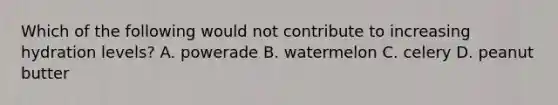 Which of the following would not contribute to increasing hydration levels? A. powerade B. watermelon C. celery D. peanut butter