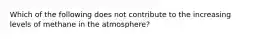 Which of the following does not contribute to the increasing levels of methane in the atmosphere?