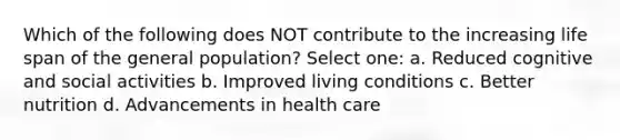 Which of the following does NOT contribute to the increasing life span of the general population? Select one: a. Reduced cognitive and social activities b. Improved living conditions c. Better nutrition d. Advancements in health care