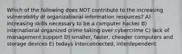 Which of the following does NOT contribute to the increasing vulnerability of organizational information resources? A) increasing skills necessary to be a computer hacker B) international organized crime taking over cybercrime C) lack of management support D) smaller, faster, cheaper computers and storage devices E) todays interconnected, interdependent