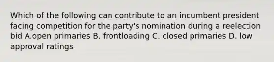 Which of the following can contribute to an incumbent president facing competition for the party's nomination during a reelection bid A.open primaries B. frontloading C. closed primaries D. low approval ratings