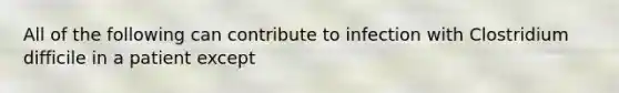 All of the following can contribute to infection with Clostridium difficile in a patient except