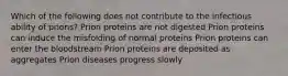 Which of the following does not contribute to the infectious ability of prions? Prion proteins are not digested Prion proteins can induce the misfolding of normal proteins Prion proteins can enter the bloodstream Prion proteins are deposited as aggregates Prion diseases progress slowly