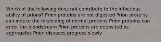 Which of the following does not contribute to the infectious ability of prions? Prion proteins are not digested Prion proteins can induce the misfolding of normal proteins Prion proteins can enter the bloodstream Prion proteins are deposited as aggregates Prion diseases progress slowly