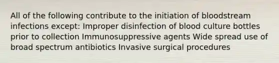 All of the following contribute to the initiation of bloodstream infections except: Improper disinfection of blood culture bottles prior to collection Immunosuppressive agents Wide spread use of broad spectrum antibiotics Invasive surgical procedures