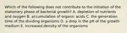 Which of the following does not contribute to the initiation of the stationary phase of bacterial growth? A. depletion of nutrients and oxygen B. accumulation of organic acids C. the generation time of the dividing organisms D. a drop in the pH of the growth medium E. increased density of the organisms