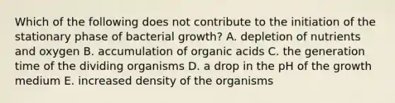 Which of the following does not contribute to the initiation of the stationary phase of bacterial growth? A. depletion of nutrients and oxygen B. accumulation of organic acids C. the generation time of the dividing organisms D. a drop in the pH of the growth medium E. increased density of the organisms