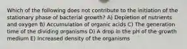 Which of the following does not contribute to the initiation of the stationary phase of bacterial growth? A) Depletion of nutrients and oxygen B) Accumulation of organic acids C) The generation time of the dividing organisms D) A drop in the pH of the growth medium E) Increased density of the organisms