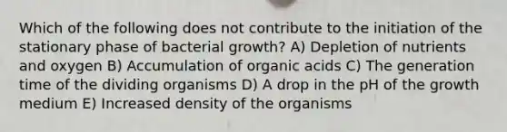 Which of the following does not contribute to the initiation of the stationary phase of bacterial growth? A) Depletion of nutrients and oxygen B) Accumulation of organic acids C) The generation time of the dividing organisms D) A drop in the pH of the growth medium E) Increased density of the organisms