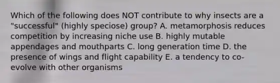 Which of the following does NOT contribute to why insects are a "successful" (highly speciose) group? A. metamorphosis reduces competition by increasing niche use B. highly mutable appendages and mouthparts C. long generation time D. the presence of wings and flight capability E. a tendency to co-evolve with other organisms