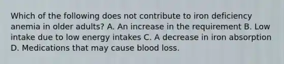 Which of the following does not contribute to iron deficiency anemia in older adults? A. An increase in the requirement B. Low intake due to low energy intakes C. A decrease in iron absorption D. Medications that may cause blood loss.