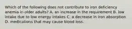 Which of the following does not contribute to iron deficiency anemia in older adults? A. an increase in the requirement B. low intake due to low energy intakes C. a decrease in iron absorption D. medications that may cause blood loss.