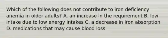 Which of the following does not contribute to iron deficiency anemia in older adults? A. an increase in the requirement B. low intake due to low energy intakes C. a decrease in iron absorption D. medications that may cause blood loss.