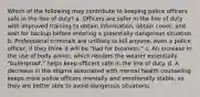 Which of the following may contribute to keeping police officers safe in the line of duty? a. Officers are safer in the line of duty with improved training to obtain information, obtain cover, and wait for backup before entering a potentially dangerous situation b. Professional criminals are unlikely to kill anyone, even a police officer, if they think it will be "bad for business." c. An increase in the use of body armor, which renders the wearer essentially "bulletproof," helps keep officers safe in the line of duty. d. A decrease in the stigma associated with mental health counseling keeps more police officers mentally and emotionally stable, so they are better able to avoid dangerous situations.