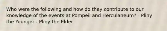 Who were the following and how do they contribute to our knowledge of the events at Pompeii and Herculaneum? - Pliny the Younger - Pliny the Elder