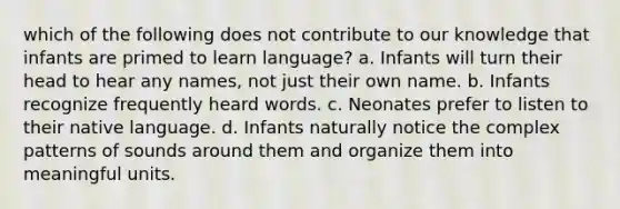 which of the following does not contribute to our knowledge that infants are primed to learn language? a. Infants will turn their head to hear any names, not just their own name. b. Infants recognize frequently heard words. c. Neonates prefer to listen to their native language. d. Infants naturally notice the complex patterns of sounds around them and organize them into meaningful units.