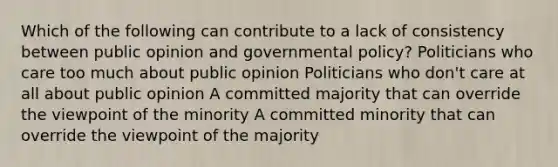 Which of the following can contribute to a lack of consistency between public opinion and governmental policy? Politicians who care too much about public opinion Politicians who don't care at all about public opinion A committed majority that can override the viewpoint of the minority A committed minority that can override the viewpoint of the majority