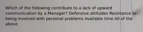 Which of the following contribute to a lack of upward communication by a Manager? Defensive attitudes Resistance to being involved with personal problems Available time All of the above