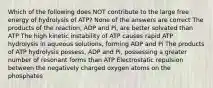 Which of the following does NOT contribute to the large free energy of hydrolysis of ATP? None of the answers are correct The products of the reaction, ADP and Pi, are better solvated than ATP The high kinetic instability of ATP causes rapid ATP hydrolysis in aqueous solutions, forming ADP and Pi The products of ATP hydrolysis possess, ADP and Pi, possessing a greater number of resonant forms than ATP Electrostatic repulsion between the negatively charged oxygen atoms on the phosphates