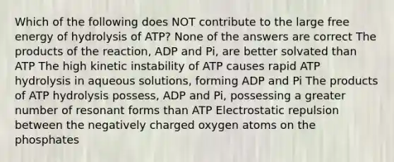 Which of the following does NOT contribute to the large free energy of hydrolysis of ATP? None of the answers are correct The products of the reaction, ADP and Pi, are better solvated than ATP The high kinetic instability of ATP causes rapid ATP hydrolysis in aqueous solutions, forming ADP and Pi The products of ATP hydrolysis possess, ADP and Pi, possessing a greater number of resonant forms than ATP Electrostatic repulsion between the negatively charged oxygen atoms on the phosphates