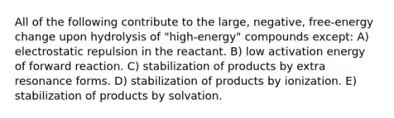 All of the following contribute to the large, negative, free-energy change upon hydrolysis of "high-energy" compounds except: A) electrostatic repulsion in the reactant. B) low activation energy of forward reaction. C) stabilization of products by extra resonance forms. D) stabilization of products by ionization. E) stabilization of products by solvation.