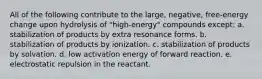 All of the following contribute to the large, negative, free-energy change upon hydrolysis of "high-energy" compounds except: a. stabilization of products by extra resonance forms. b. stabilization of products by ionization. c. stabilization of products by solvation. d. low activation energy of forward reaction. e. electrostatic repulsion in the reactant.