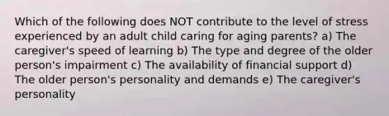 Which of the following does NOT contribute to the level of stress experienced by an adult child caring for aging parents? a) The caregiver's speed of learning b) The type and degree of the older person's impairment c) The availability of financial support d) The older person's personality and demands e) The caregiver's personality