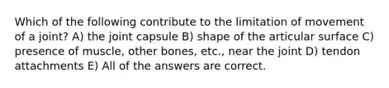 Which of the following contribute to the limitation of movement of a joint? A) the joint capsule B) shape of the articular surface C) presence of muscle, other bones, etc., near the joint D) tendon attachments E) All of the answers are correct.